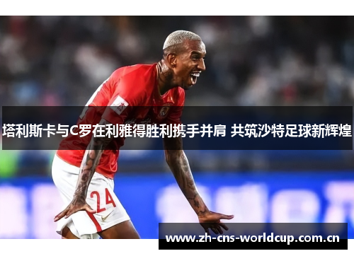 塔利斯卡与C罗在利雅得胜利携手并肩 共筑沙特足球新辉煌 塔利斯卡与C罗在利雅得胜利携手并肩 共筑沙特足球新辉煌
